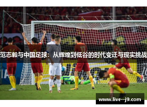 范志毅与中国足球：从辉煌到低谷的时代变迁与现实挑战