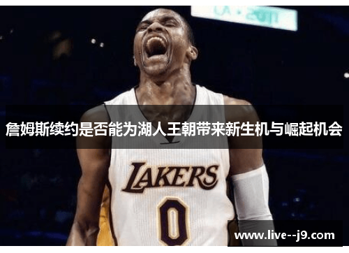 詹姆斯续约是否能为湖人王朝带来新生机与崛起机会