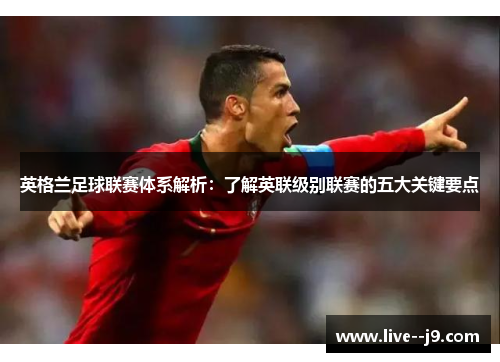 英格兰足球联赛体系解析：了解英联级别联赛的五大关键要点
