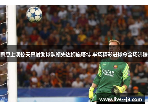 凯恩上演惊天吊射助球队领先达姆施塔特 半场精彩进球令全场沸腾