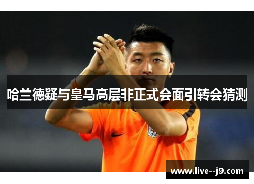 哈兰德疑与皇马高层非正式会面引转会猜测