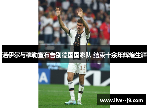 诺伊尔与穆勒宣布告别德国国家队 结束十余年辉煌生涯