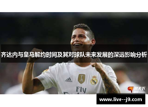齐达内与皇马解约时间及其对球队未来发展的深远影响分析