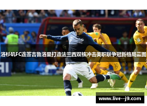 洛杉矶FC连签吉鲁洛里打造法兰西双核冲击美职联争冠新格局蓝图