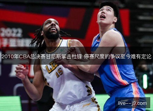 2010年CBA总决赛甘尼斯掌击杜锋 停赛尺度的争议至今难有定论